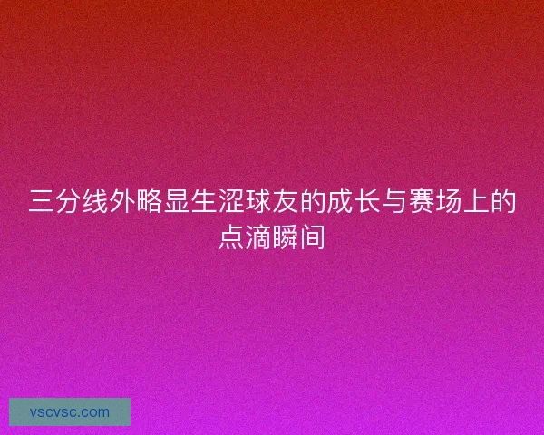 三分线外略显生涩球友的成长与赛场上的点滴瞬间