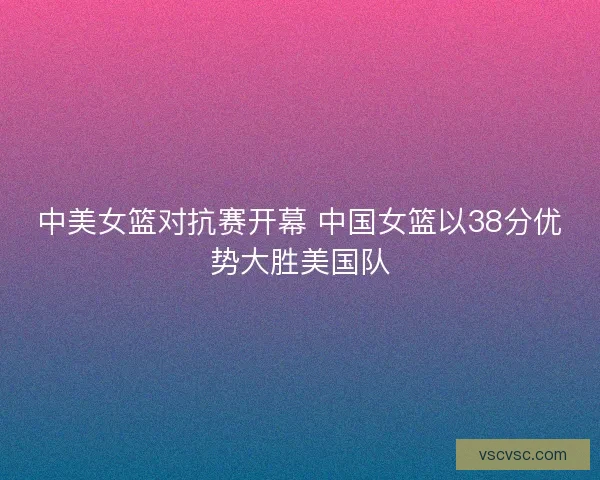 中美女篮对抗赛开幕 中国女篮以38分优势大胜美国队