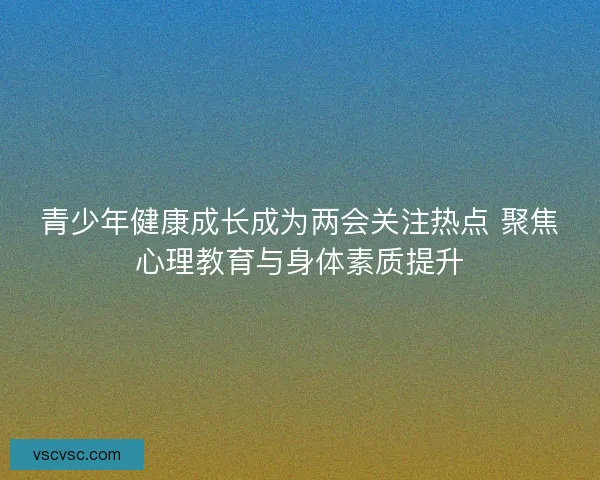 青少年健康成长成为两会关注热点 聚焦心理教育与身体素质提升