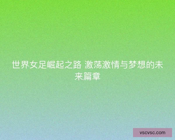 世界女足崛起之路 激荡激情与梦想的未来篇章