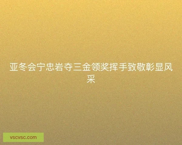 亚冬会宁忠岩夺三金领奖挥手致敬彰显风采