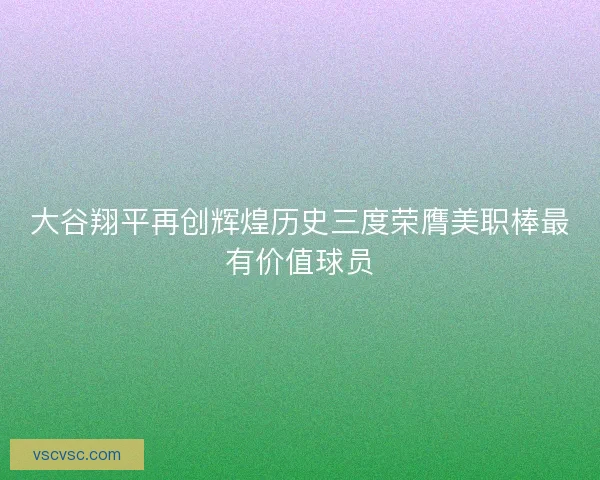大谷翔平再创辉煌历史三度荣膺美职棒最有价值球员