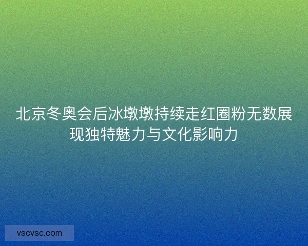 北京冬奥会后冰墩墩持续走红圈粉无数展现独特魅力与文化影响力