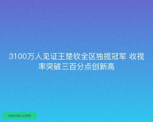 3100万人见证王楚钦全区独揽冠军 收视率突破三百分点创新高