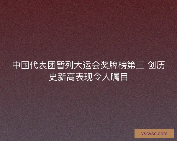 中国代表团暂列大运会奖牌榜第三 创历史新高表现令人瞩目
