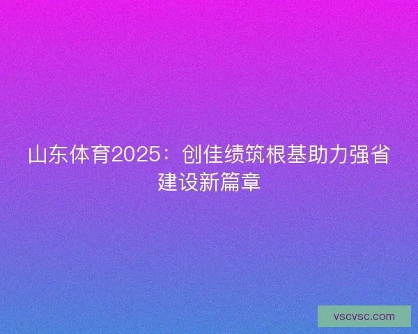 山东体育2025：创佳绩筑根基助力强省建设新篇章